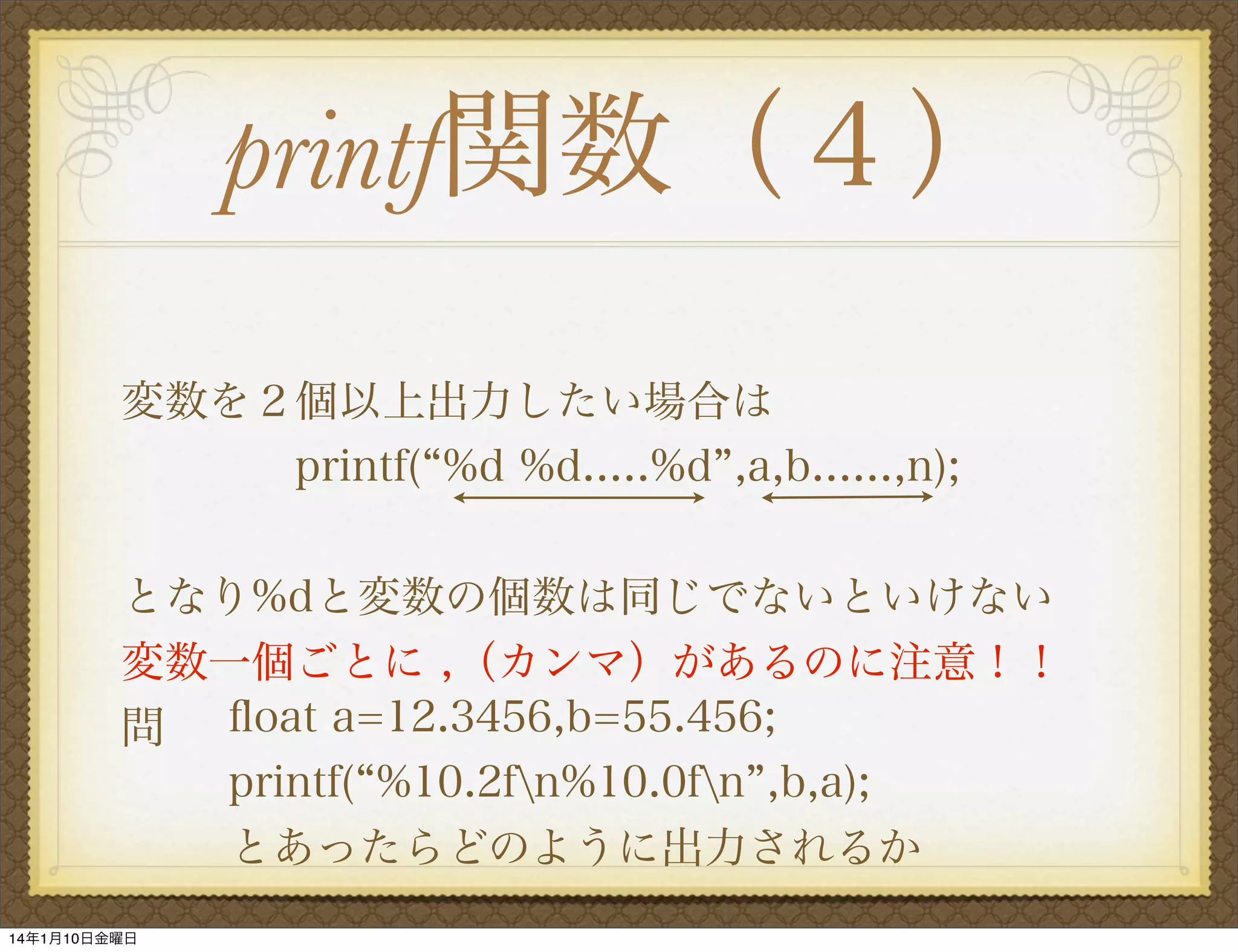 printf関数（４）
変数を２個以上出力したい場合は
    printf( %d %d.....%d ,a,b......,n);
となり%dと変数の個数は同じでないといけない
変数一個ごとに ,（カンマ）があるのに注意！！
問 ﬂoat a=12.3456,b=55.456;
printf( %10.2fn%10.0fn ,b,a);
とあったらどのように出力されるか
14年1月10日金曜日

 
