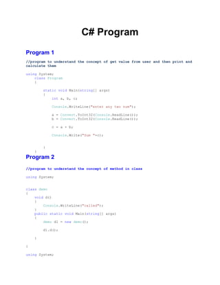 C# Program
Program 1
//program to understand the concept of get value from user and then print and
calculate them
using System;
class Program
{
static void Main(string[] args)
{
int a, b, c;
Console.WriteLine("enter any two num");
a = Convert.ToInt32(Console.ReadLine());
b = Convert.ToInt32(Console.ReadLine());
c = a + b;
Console.Write("Sum "+c);
}
}

Program 2
//program to understand the concept of method in class
using System;
class demo
{
void d()
{
Console.WriteLine("called");
}
public static void Main(string[] args)
{
demo d1 = new demo();
d1.d();
}
}
using System;

 