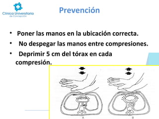 Prevención
• Poner las manos en la ubicación correcta.
• No despegar las manos entre compresiones.
• Deprimir 5 cm del tórax en cada
compresión.

 