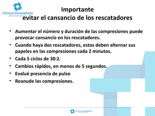 Importante
evitar el cansancio de los rescatadores
• Aumentar el número y duración de las compresiones puede
provocar cansancio en los rescatadores.
• Cuando haya dos rescatadores, estos deben alternar sus
papeles en las compresiones cada 2 minutos.
• Cada 5 ciclos de 30:2.
• Cambios rápidos, en menos de 5 segundos.
• Evalué presencia de pulso
• Reanude las compresiones.

 