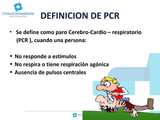 DEFINICION DE PCR
• Se define como paro Cerebro-Cardio – respiratorio
(PCR ), cuando una persona:
• No responde a estímulos
• No respira o tiene respiración agónica
• Ausencia de pulsos centrales

 