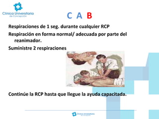 C A B
Respiraciones de 1 seg. durante cualquier RCP
Respiración en forma normal/ adecuada por parte del
reanimador.
Suministre 2 respiraciones

Continúe la RCP hasta que llegue la ayuda capacitada.

 