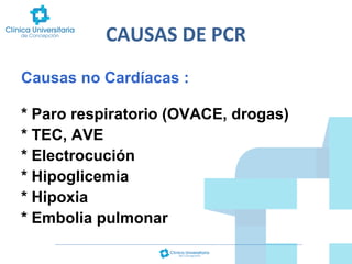 CAUSAS DE PCR
Causas no Cardíacas :
* Paro respiratorio (OVACE, drogas)
* TEC, AVE
* Electrocución
* Hipoglicemia
* Hipoxia
* Embolia pulmonar

 