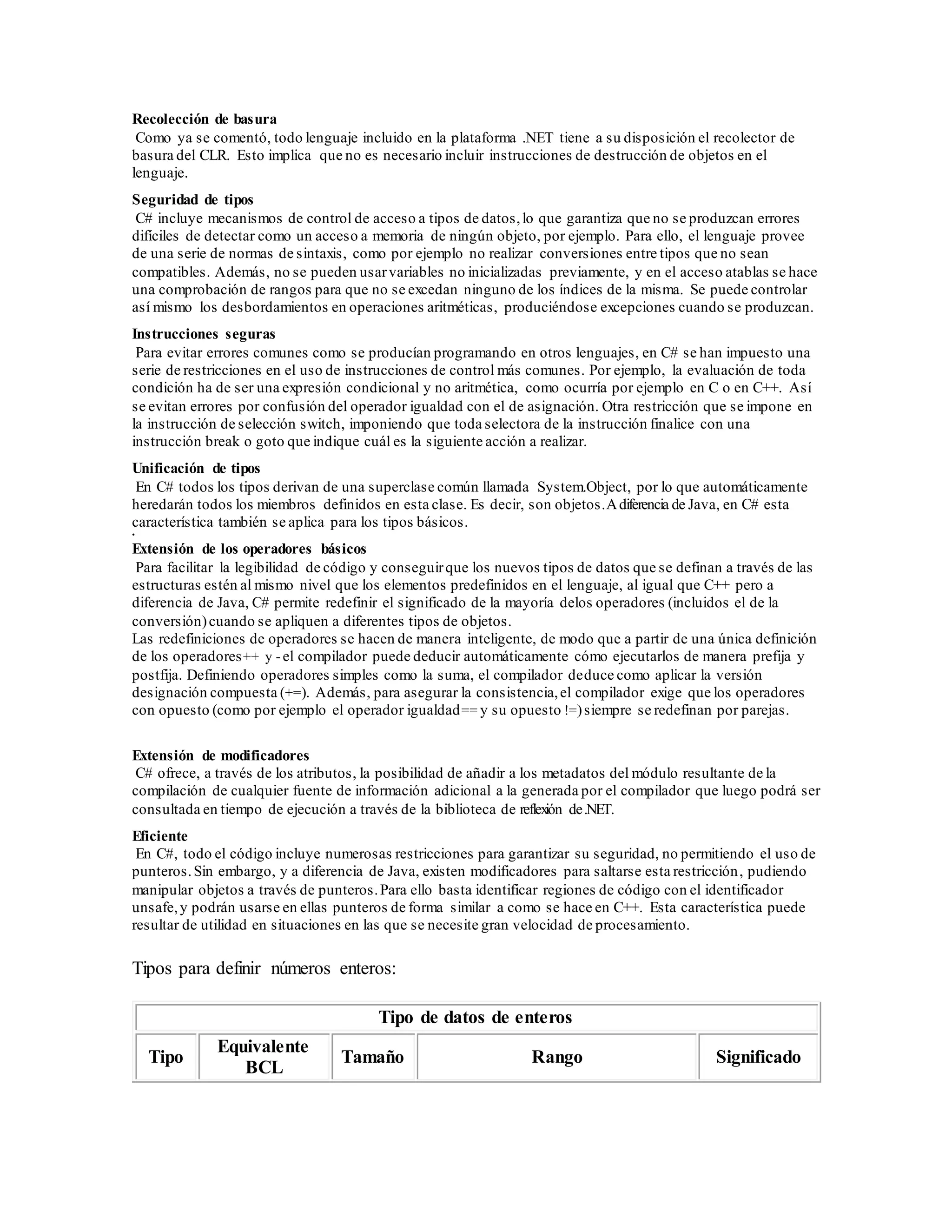Recolección de basura
Como ya se comentó, todo lenguaje incluido en la plataforma .NET tiene a su disposición el recolector de
basura del CLR. Esto implica que no es necesario incluir instrucciones de destrucción de objetos en el
lenguaje.
Seguridad de tipos
C# incluye mecanismos de control de acceso a tipos de datos,lo que garantiza que no se produzcan errores
difíciles de detectar como un acceso a memoria de ningún objeto, por ejemplo. Para ello, el lenguaje provee
de una serie de normas de sintaxis, como por ejemplo no realizar conversiones entre tipos que no sean
compatibles. Además, no se pueden usarvariables no inicializadas previamente, y en el acceso atablas se hace
una comprobación de rangos para que no se excedan ninguno de los índices de la misma. Se puede controlar
así mismo los desbordamientos en operaciones aritméticas, produciéndose excepciones cuando se produzcan.
Instrucciones seguras
Para evitar errores comunes como se producían programando en otros lenguajes, en C# se han impuesto una
serie de restricciones en el uso de instrucciones de control más comunes. Por ejemplo, la evaluación de toda
condición ha de ser una expresión condicional y no aritmética, como ocurría por ejemplo en C o en C++. Así
se evitan errores por confusión del operador igualdad con el de asignación. Otra restricción que se impone en
la instrucción de selección switch, imponiendo que toda selectora de la instrucción finalice con una
instrucción break o goto que indique cuál es la siguiente acción a realizar.
Unificación de tipos
En C# todos los tipos derivan de una superclase común llamada System.Object, por lo que automáticamente
heredarán todos los miembros definidos en esta clase. Es decir, son objetos.Adiferencia de Java, en C# esta
característica también se aplica para los tipos básicos.
•
Extensión de los operadores básicos
Para facilitar la legibilidad de código y conseguirque los nuevos tipos de datos que se definan a través de las
estructuras estén al mismo nivel que los elementos predefinidos en el lenguaje, al igual que C++ pero a
diferencia de Java, C# permite redefinir el significado de la mayoría delos operadores (incluidos el de la
conversión)cuando se apliquen a diferentes tipos de objetos.
Las redefiniciones de operadores se hacen de manera inteligente, de modo que a partir de una única definición
de los operadores++ y - el compilador puede deducir automáticamente cómo ejecutarlos de manera prefija y
postfija. Definiendo operadores simples como la suma, el compilador deduce como aplicar la versión
designación compuesta (+=). Además, para asegurar la consistencia,el compilador exige que los operadores
con opuesto (como por ejemplo el operador igualdad== y su opuesto !=)siempre se redefinan por parejas.
Extensión de modificadores
C# ofrece, a través de los atributos, la posibilidad de añadir a los metadatos del módulo resultante de la
compilación de cualquier fuente de información adicional a la generada por el compilador que luego podrá ser
consultada en tiempo de ejecución a través de la biblioteca de reflexión de.NET.
Eficiente
En C#, todo el código incluye numerosas restricciones para garantizar su seguridad, no permitiendo el uso de
punteros.Sin embargo, y a diferencia de Java, existen modificadores para saltarse esta restricción, pudiendo
manipular objetos a través de punteros.Para ello basta identificar regiones de código con el identificador
unsafe,y podrán usarse en ellas punteros de forma similar a como se hace en C++. Esta característica puede
resultar de utilidad en situaciones en las que se necesite gran velocidad de procesamiento.
Tipos para definir números enteros:
Tipo de datos de enteros
Tipo
Equivalente
BCL
Tamaño Rango Significado
 