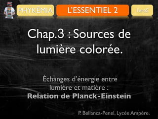 PHYKÊMIA

Pour se préparer
L’ESSENTIEL 2

1èreS

Chap.3 : Sources de
lumière colorée.
Échanges d’énergie entre
lumière et matière :
Relation de Planck-Einstein
P. Bellanca-Penel, Lycée Ampère.

 
