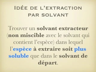 Idée de l’extraction
par solvant
Trouver un solvant extracteur
(non miscible avec le solvant qui
contient l’espèce) dans lequel
l’espèce à extraire soit plus
soluble que dans le solvant de
départ.

 