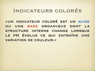 Indicateurs colorés
«un indicateur coloré est un acide
ou une base organique dont la
structure interne change lorsque
le pH évolue ce qui entraîne une
variation de couleur.»

 