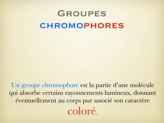 Groupes
chromophores

Un groupe chromophore est la partie d’une molécule
qui absorbe certains rayonnements lumineux, donnant
éventuellement au corps pur associé son caractère

coloré.

 