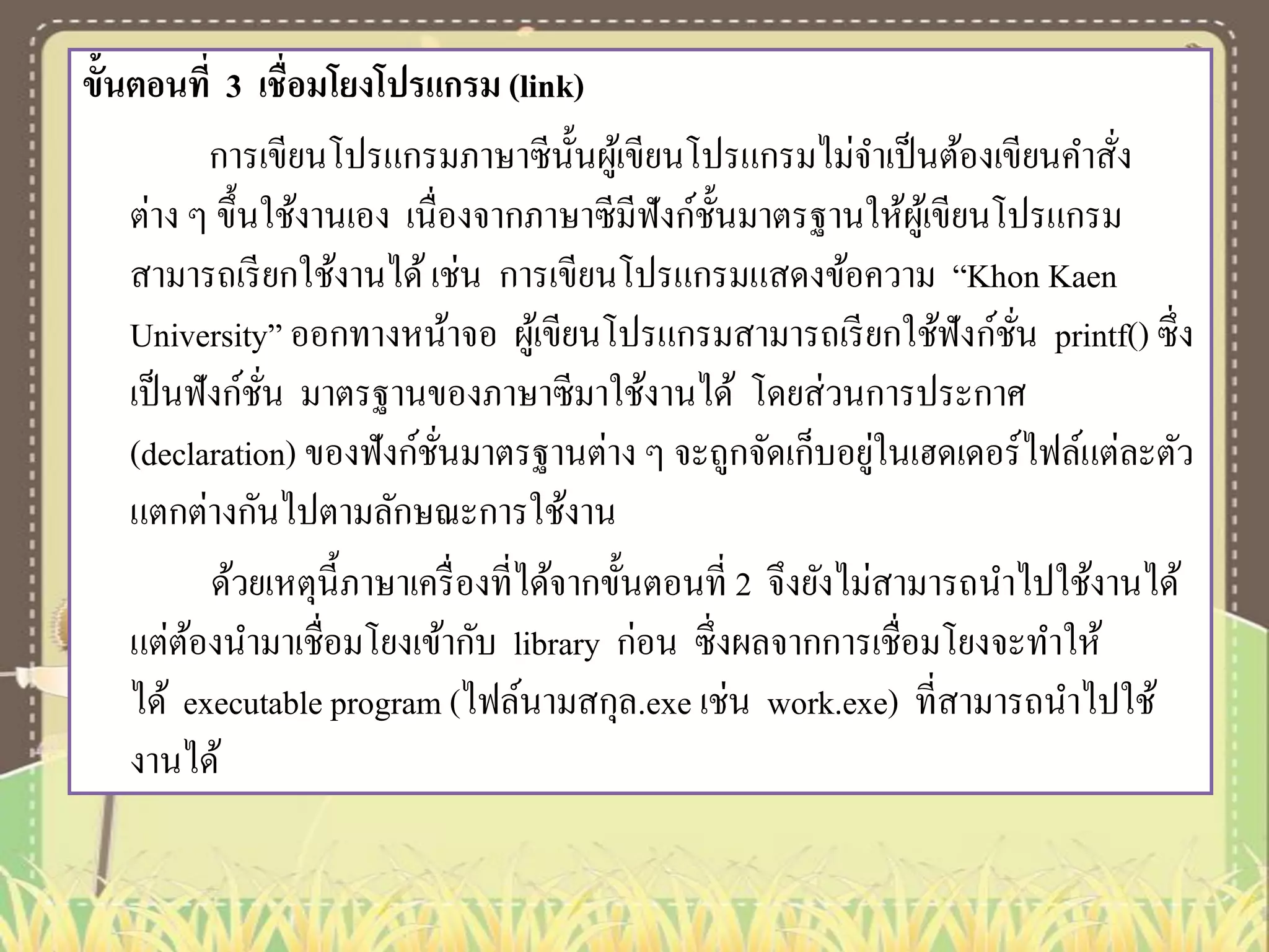 ขั้นตอนที่ 3 เชื่อมโยงโปรแกรม (link)
การเขียนโปรแกรมภาษาซีน้ นผูเ้ ขียนโปรแกรมไม่จาเป็ นต้องเขียนคาสัง
ั
่
ต่าง ๆ ขึ้นใช้งานเอง เนื่องจากภาษาซีมีฟังก์ช้ นมาตรฐานให้ผเู ้ ขียนโปรแกรม
ั
สามารถเรี ยกใช้งานได้ เช่น การเขียนโปรแกรมแสดงข้อความ “Khon Kaen
University” ออกทางหน้าจอ ผูเ้ ขียนโปรแกรมสามารถเรี ยกใช้ฟังก์ชน printf() ซึ่ง
ั่
เป็ นฟังก์ชน มาตรฐานของภาษาซีมาใช้งานได้ โดยส่วนการประกาศ
ั่
่
(declaration) ของฟังก์ชนมาตรฐานต่าง ๆ จะถูกจัดเก็บอยูในเฮดเดอร์ไฟล์แต่ละตัว
ั่
แตกต่างกันไปตามลักษณะการใช้งาน
ด้วยเหตุน้ ีภาษาเครื่ องที่ได้จากขั้นตอนที่ 2 จึงยังไม่สามารถนาไปใช้งานได้
แต่ตองนามาเชื่อมโยงเข้ากับ library ก่อน ซึ่งผลจากการเชื่อมโยงจะทาให้
้
ได้ executable program (ไฟล์นามสกุล.exe เช่น work.exe) ที่สามารถนาไปใช้
งานได้

 