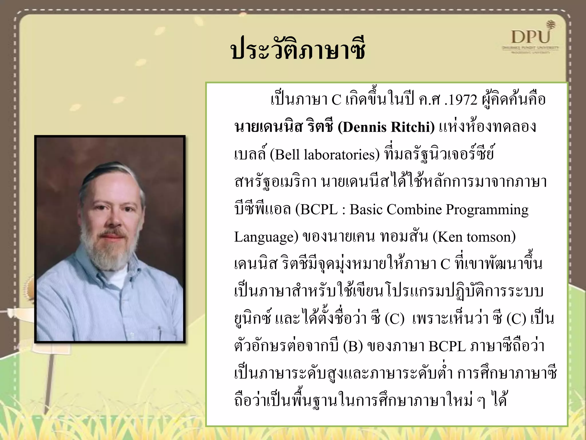 ประวัติภาษาซี
เป็ นภาษา C เกิดขึ้นในปี ค.ศ .1972 ผูคิดค้นคือ
้
นายเดนนิส ริตชี (Dennis Ritchi) แห่งห้องทดลอง
เบลล์ (Bell laboratories) ที่มลรัฐนิวเจอร์ซีย ์
สหรัฐอเมริ กา นายเดนนีสได้ใช้หลักการมาจากภาษา
บีซีพแอล (BCPL : Basic Combine Programming
ี
Language) ของนายเคน ทอมสัน (Ken tomson)
เดนนิส ริ ตชีมีจุดมุ่งหมายให้ภาษา C ที่เขาพัฒนาขึ้น
เป็ นภาษาสาหรับใช้เขียนโปรแกรมปฏิบติการระบบ
ั
ยูนิกซ์ และได้ต้ งชื่อว่า ซี (C) เพราะเห็นว่า ซี (C) เป็ น
ั
ตัวอักษรต่อจากบี (B) ของภาษา BCPL ภาษาซีถือว่า
เป็ นภาษาระดับสูงและภาษาระดับต่า การศึกษาภาษาซี
ถือว่าเป็ นพื้นฐานในการศึกษาภาษาใหม่ ๆ ได้

 