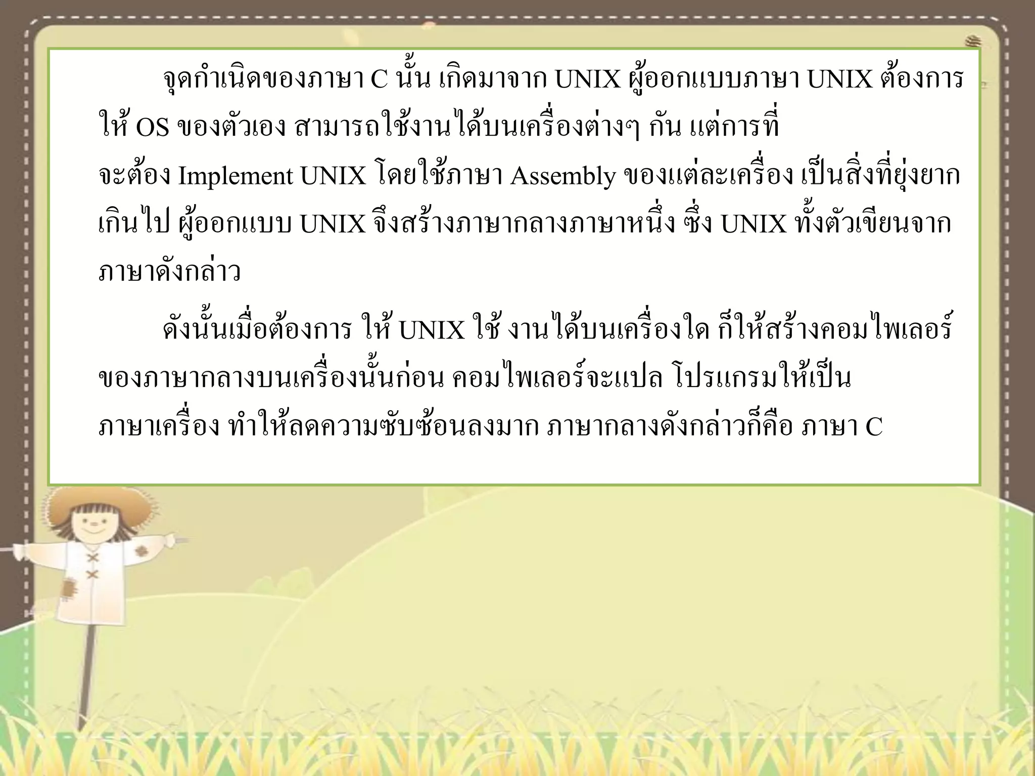 จุดกาเนิดของภาษา C นั้น เกิดมาจาก UNIX ผูออกแบบภาษา UNIX ต้องการ
้
ให้ OS ของตัวเอง สามารถใช้งานได้บนเครื่ องต่างๆ กัน แต่การที่
ุ่
จะต้อง Implement UNIX โดยใช้ภาษา Assembly ของแต่ละเครื่ อง เป็ นสิ่ งที่ยงยาก
เกินไป ผูออกแบบ UNIX จึงสร้างภาษากลางภาษาหนึ่ง ซึ่ง UNIX ทั้งตัวเขียนจาก
้
ภาษาดังกล่าว
ดังนั้นเมื่อต้องการ ให้ UNIX ใช้ งานได้บนเครื่ องใด ก็ให้สร้างคอมไพเลอร์
ของภาษากลางบนเครื่ องนั้นก่อน คอมไพเลอร์จะแปล โปรแกรมให้เป็ น
ภาษาเครื่ อง ทาให้ลดความซับซ้อนลงมาก ภาษากลางดังกล่าวก็คือ ภาษา C

 