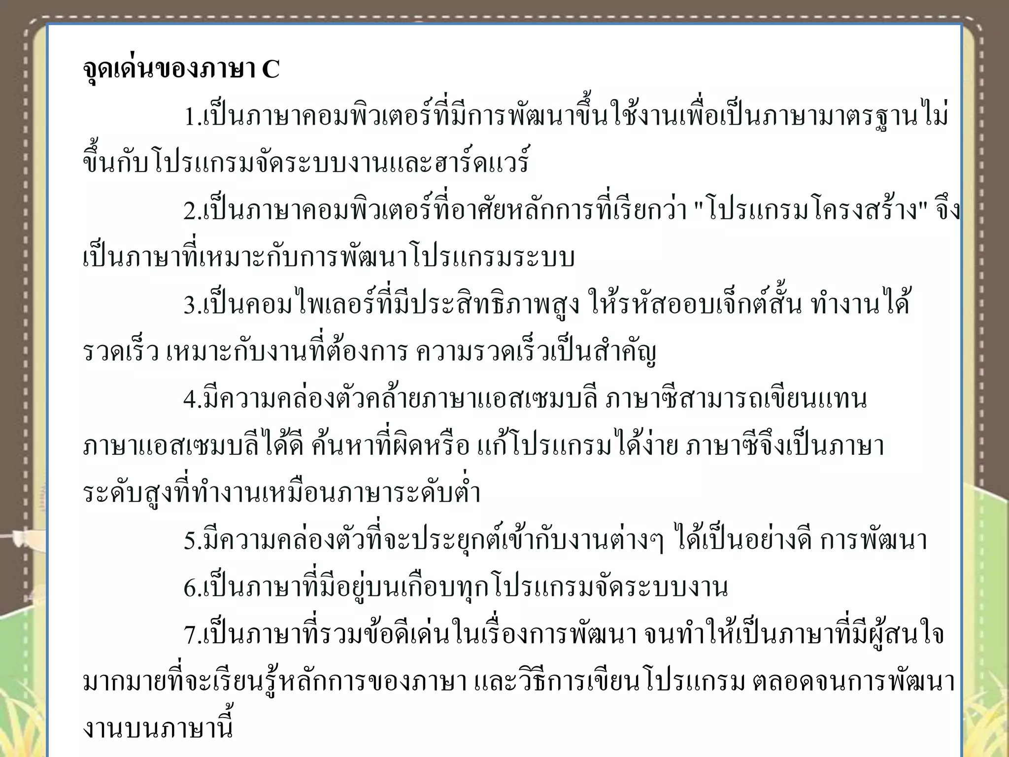 จุดเด่ นของภาษา C
1.เป็ นภาษาคอมพิวเตอร์ที่มีการพัฒนาขึ้นใช้งานเพื่อเป็ นภาษามาตรฐานไม่
ขึ้นกับโปรแกรมจัดระบบงานและฮาร์ดแวร์
2.เป็ นภาษาคอมพิวเตอร์ที่อาศัยหลักการที่เรี ยกว่า "โปรแกรมโครงสร้าง" จึง
เป็ นภาษาที่เหมาะกับการพัฒนาโปรแกรมระบบ
3.เป็ นคอมไพเลอร์ที่มีประสิ ทธิภาพสูง ให้รหัสออบเจ็กต์ส้ น ทางานได้
ั
รวดเร็ ว เหมาะกับงานที่ตองการ ความรวดเร็ วเป็ นสาคัญ
้
4.มีความคล่องตัวคล้ายภาษาแอสเซมบลี ภาษาซี สามารถเขียนแทน
ภาษาแอสเซมบลีได้ดี ค้นหาที่ผิดหรื อ แก้โปรแกรมได้ง่าย ภาษาซี จึงเป็ นภาษา
ระดับสูงที่ทางานเหมือนภาษาระดับต่า
5.มีความคล่องตัวที่จะประยุกต์เข้ากับงานต่างๆ ได้เป็ นอย่างดี การพัฒนา
่
6.เป็ นภาษาที่มีอยูบนเกือบทุกโปรแกรมจัดระบบงาน
7.เป็ นภาษาที่รวมข้อดีเด่นในเรื่ องการพัฒนา จนทาให้เป็ นภาษาที่มีผสนใจ
ู้
มากมายที่จะเรี ยนรู ้หลักการของภาษา และวิธีการเขียนโปรแกรม ตลอดจนการพัฒนา
งานบนภาษานี้

 