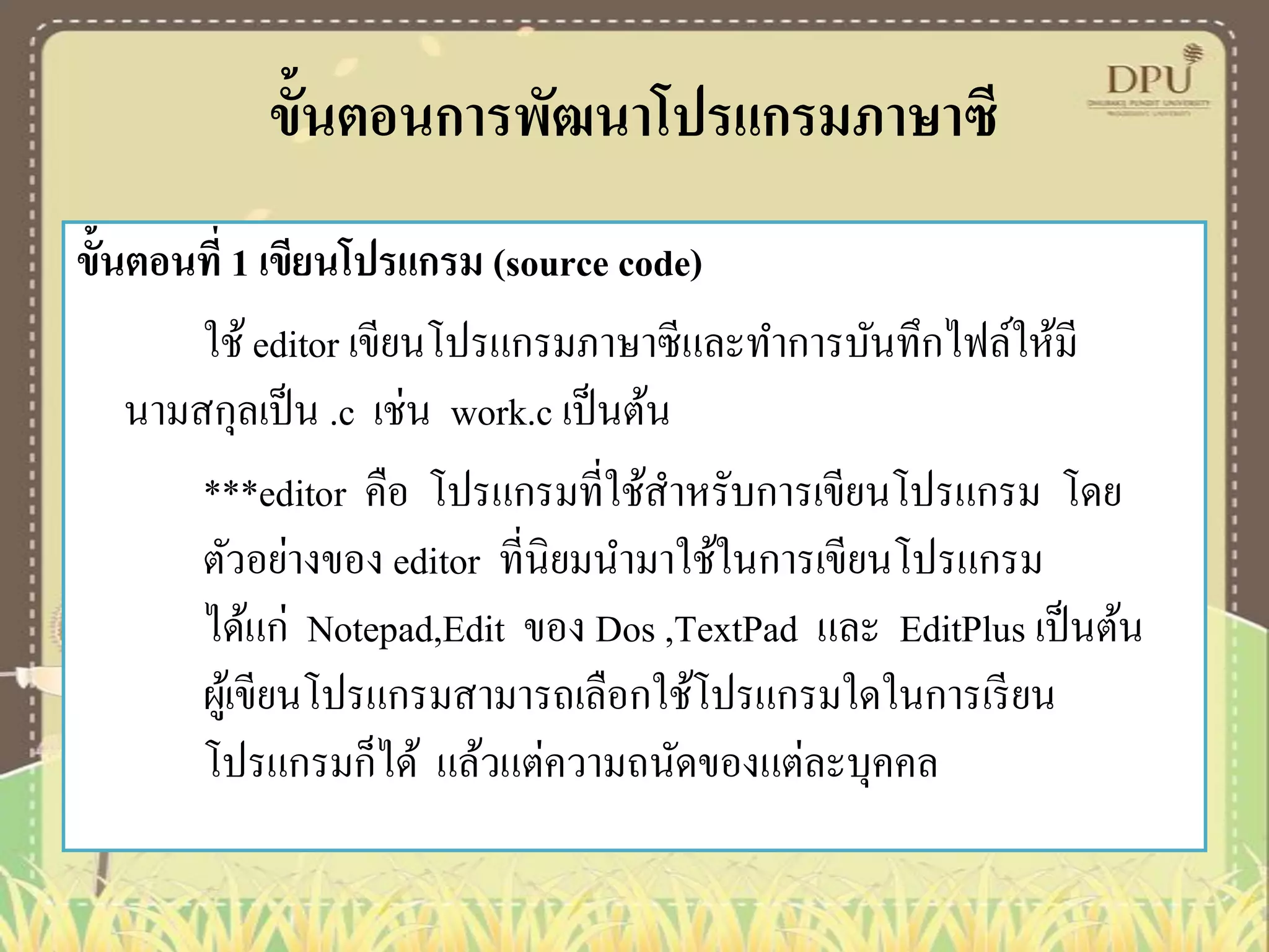 ขั้นตอนการพัฒนาโปรแกรมภาษาซี
ขั้นตอนที่ 1 เขียนโปรแกรม (source code)
ใช้ editor เขียนโปรแกรมภาษาซีและทาการบันทึกไฟล์ให้มี
นามสกุลเป็ น .c เช่น work.c เป็ นต้น
***editor คือ โปรแกรมที่ใช้สาหรับการเขียนโปรแกรม โดย
ตัวอย่างของ editor ที่นิยมนามาใช้ในการเขียนโปรแกรม
ได้แก่ Notepad,Edit ของ Dos ,TextPad และ EditPlus เป็ นต้น
ผูเ้ ขียนโปรแกรมสามารถเลือกใช้โปรแกรมใดในการเรี ยน
โปรแกรมก็ได้ แล้วแต่ความถนัดของแต่ละบุคคล

 