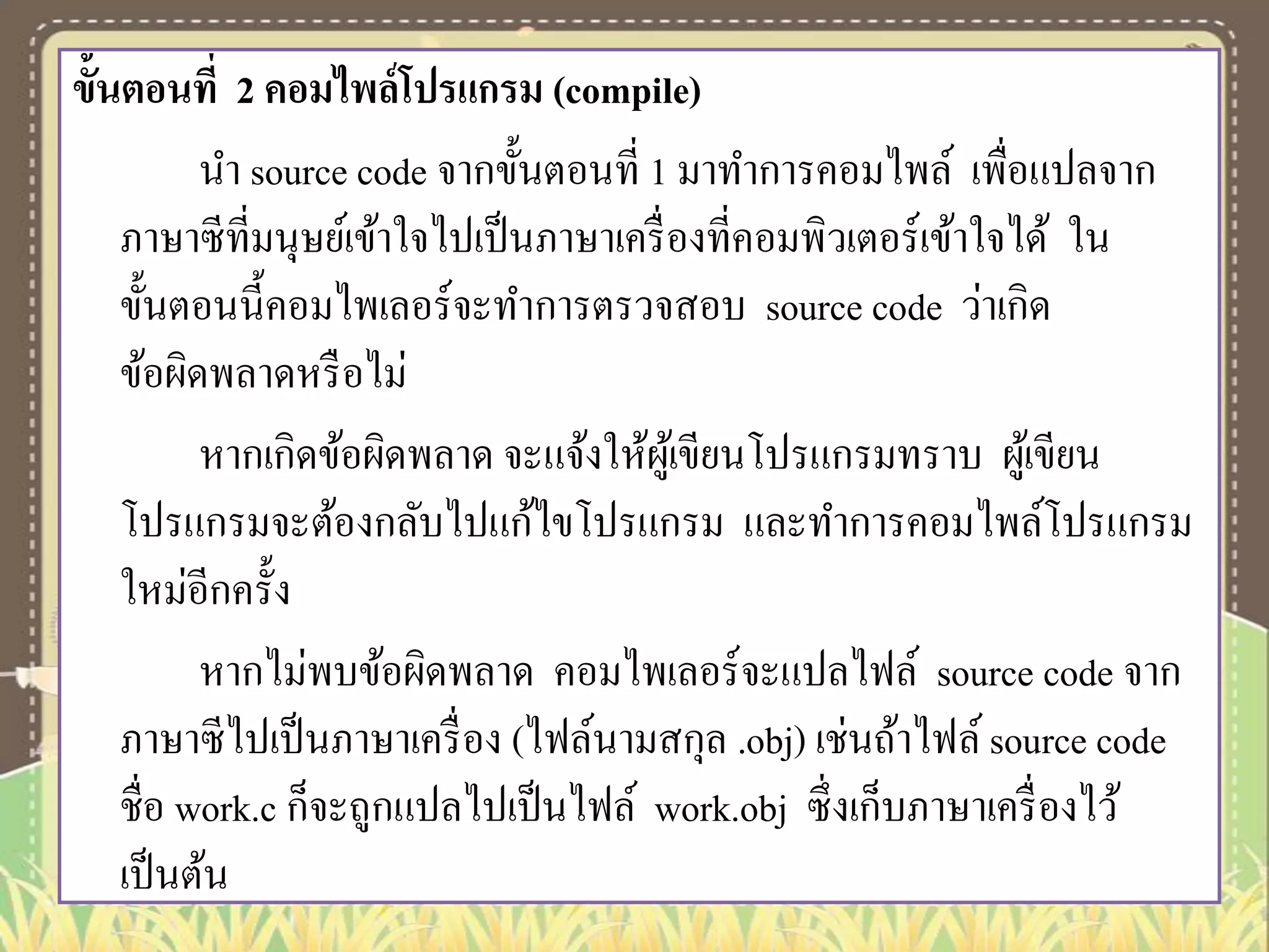 ขั้นตอนที่ 2 คอมไพล์โปรแกรม (compile)
นา source code จากขั้นตอนที่ 1 มาทาการคอมไพล์ เพื่อแปลจาก
ภาษาซีที่มนุษย์เข้าใจไปเป็ นภาษาเครื่ องที่คอมพิวเตอร์เข้าใจได้ ใน
ขั้นตอนนี้คอมไพเลอร์ จะทาการตรวจสอบ source code ว่าเกิด
ข้อผิดพลาดหรื อไม่
หากเกิดข้อผิดพลาด จะแจ้งให้ผเู ้ ขียนโปรแกรมทราบ ผูเ้ ขียน
โปรแกรมจะต้องกลับไปแก้ไขโปรแกรม และทาการคอมไพล์โปรแกรม
ใหม่อีกครั้ง
หากไม่พบข้อผิดพลาด คอมไพเลอร์ จะแปลไฟล์ source code จาก
ภาษาซีไปเป็ นภาษาเครื่ อง (ไฟล์นามสกุล .obj) เช่นถ้าไฟล์ source code
ชื่อ work.c ก็จะถูกแปลไปเป็ นไฟล์ work.obj ซึ่ งเก็บภาษาเครื่ องไว้
เป็ นต้น

 