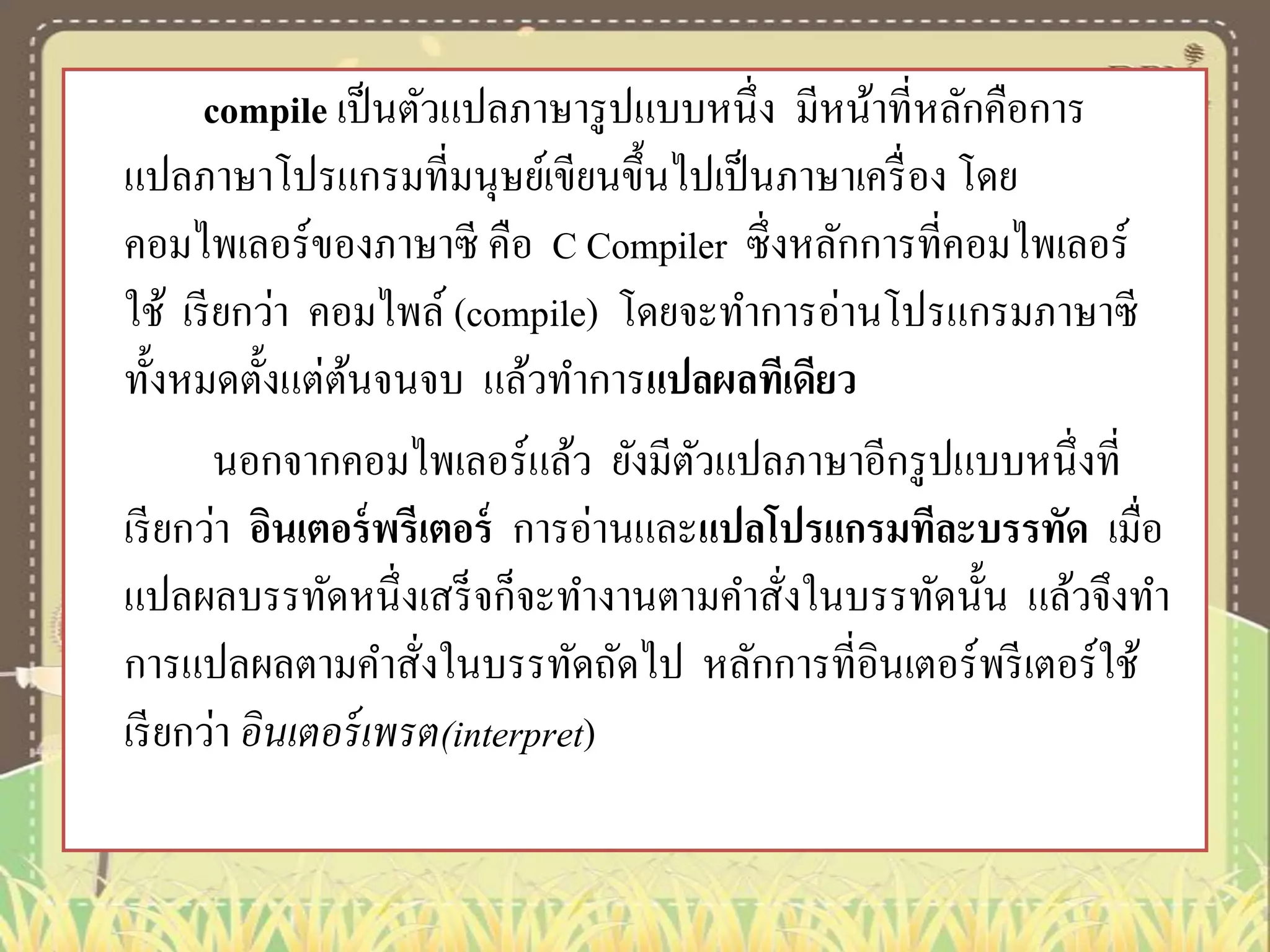 compile เป็ นตัวแปลภาษารู ปแบบหนึ่ง มีหน้าที่หลักคือการ
แปลภาษาโปรแกรมที่มนุษย์เขียนขึ้นไปเป็ นภาษาเครื่ อง โดย
คอมไพเลอร์ของภาษาซี คือ C Compiler ซึ่งหลักการที่คอมไพเลอร์
ใช้ เรี ยกว่า คอมไพล์ (compile) โดยจะทาการอ่านโปรแกรมภาษาซี
ทั้งหมดตั้งแต่ตนจนจบ แล้วทาการแปลผลทีเดียว
้
นอกจากคอมไพเลอร์แล้ว ยังมีตวแปลภาษาอีกรู ปแบบหนึ่งที่
ั
เรี ยกว่า อินเตอร์ พรีเตอร์ การอ่านและแปลโปรแกรมทีละบรรทัด เมื่อ
แปลผลบรรทัดหนึ่งเสร็ จก็จะทางานตามคาสั่งในบรรทัดนั้น แล้วจึงทา
การแปลผลตามคาสั่งในบรรทัดถัดไป หลักการที่อินเตอร์ พรี เตอร์ ใช้
เรี ยกว่า อินเตอร์ เพรต(interpret)

 