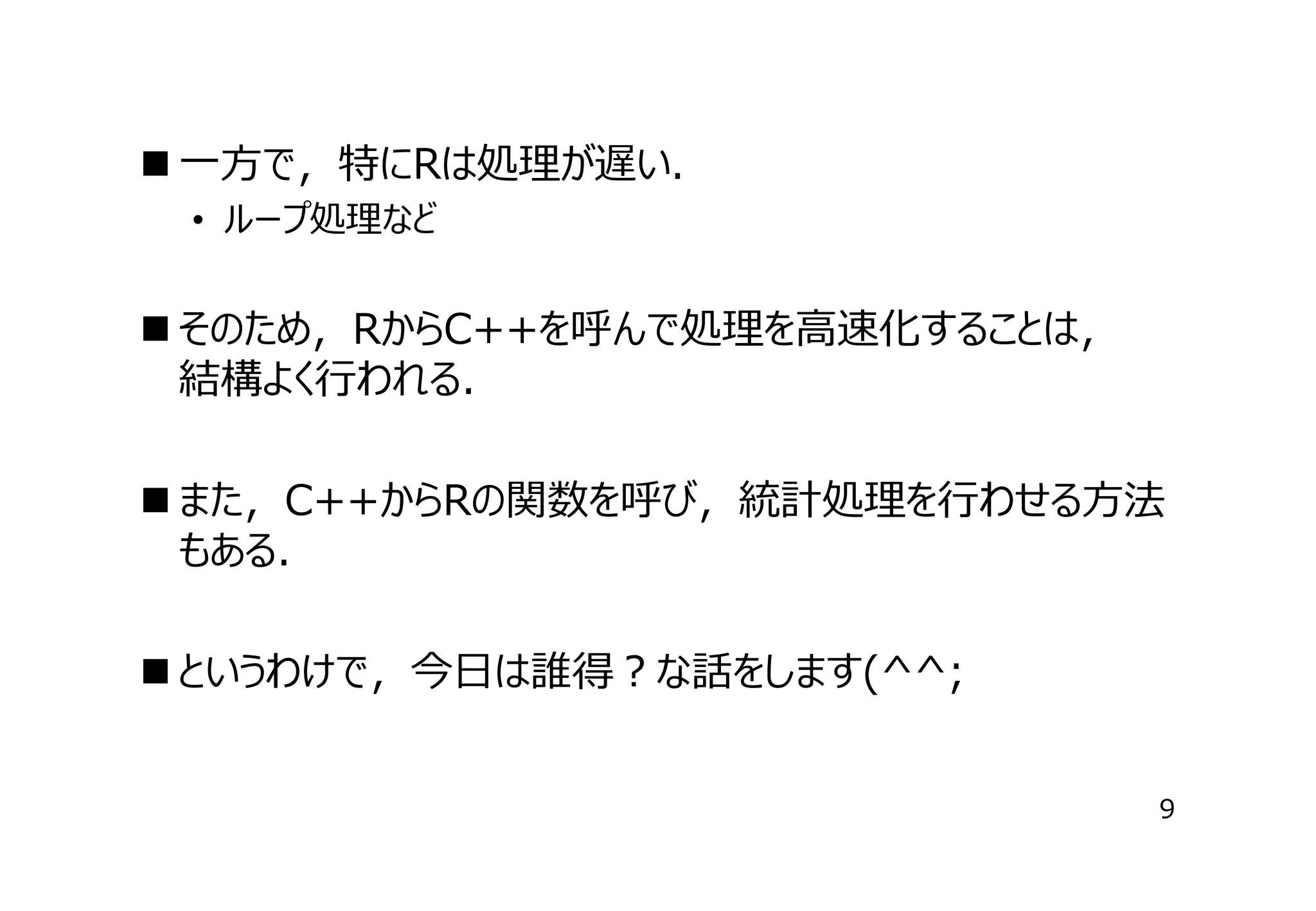 ⼀⽅で，特にRは処理が遅い．
• ループ処理など

 そのため，RからC++を呼んで処理を⾼速化することは，　
結構よく⾏われる．
 また，C++からRの関数を呼び，統計処理を⾏わせる⽅法
もある．
 というわけで，今⽇は誰得？な話をします(^^;
9

 