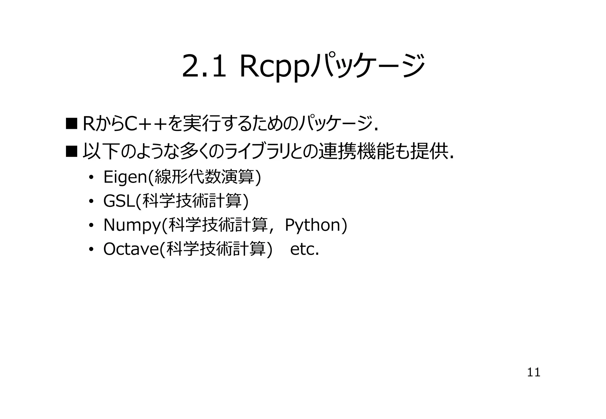 2.1 Rcppパッケージ
 RからC++を実⾏するためのパッケージ．
 以下のような多くのライブラリとの連携機能も提供．
•
•
•
•

Eigen(線形代数演算)
GSL(科学技術計算)
Numpy(科学技術計算，Python)
Octave(科学技術計算) etc.

11

 