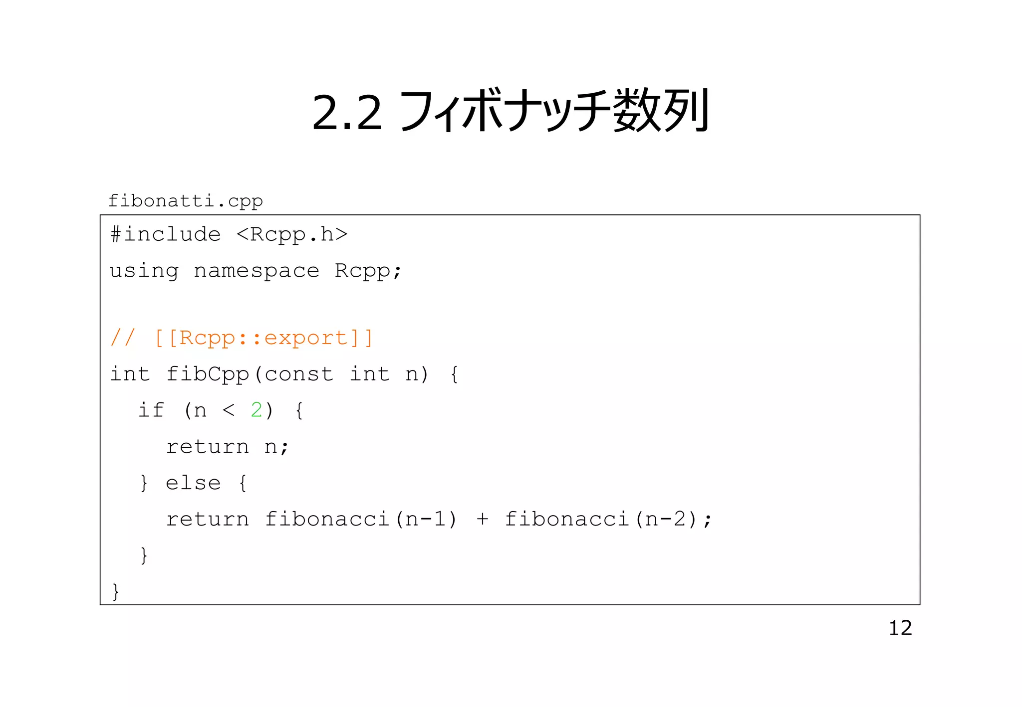 2.2 フィボナッチ数列
fibonatti.cpp

#include <Rcpp.h>
using namespace Rcpp;
// [[Rcpp::export]]
int fibCpp(const int n) {
if (n < 2) {
return n;
} else {
return fibonacci(n-1) + fibonacci(n-2);
}
}
12

 