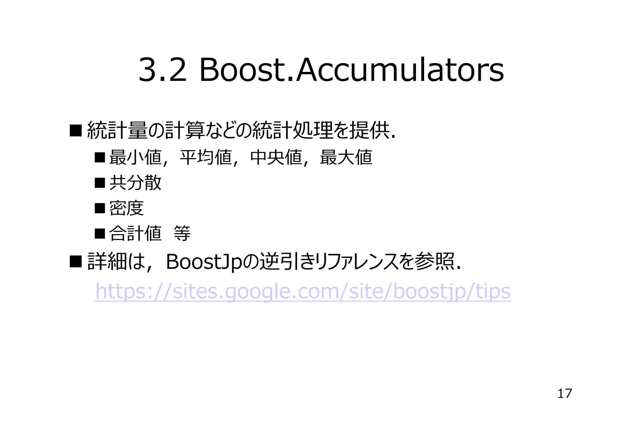 3.2 Boost.Accumulators
 統計量の計算などの統計処理を提供．
 最⼩値，平均値，中央値，最⼤値
 共分散
 密度
 合計値　等

 詳細は，BoostJpの逆引きリファレンスを参照．
　　https://sites.google.com/site/boostjp/tips

17

 