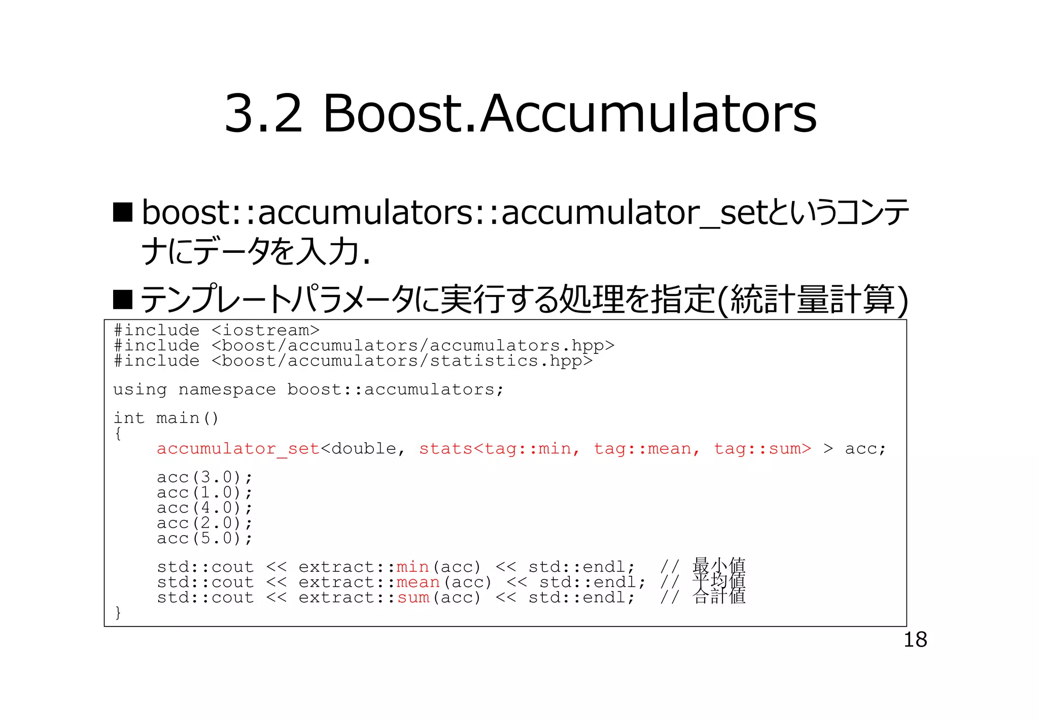 3.2 Boost.Accumulators
 boost::accumulators::accumulator_setというコンテ
ナにデータを⼊⼒．
 テンプレートパラメータに実⾏する処理を指定(統計量計算)
#include <iostream>
#include <boost/accumulators/accumulators.hpp>
#include <boost/accumulators/statistics.hpp>
using namespace boost::accumulators;
int main()
{
accumulator_set<double, stats<tag::min, tag::mean, tag::sum> > acc;
acc(3.0);
acc(1.0);
acc(4.0);
acc(2.0);
acc(5.0);

}

std::cout << extract::min(acc) << std::endl; // 最小値
std::cout << extract::mean(acc) << std::endl; // 平均値
std::cout << extract::sum(acc) << std::endl; // 合計値

18

 