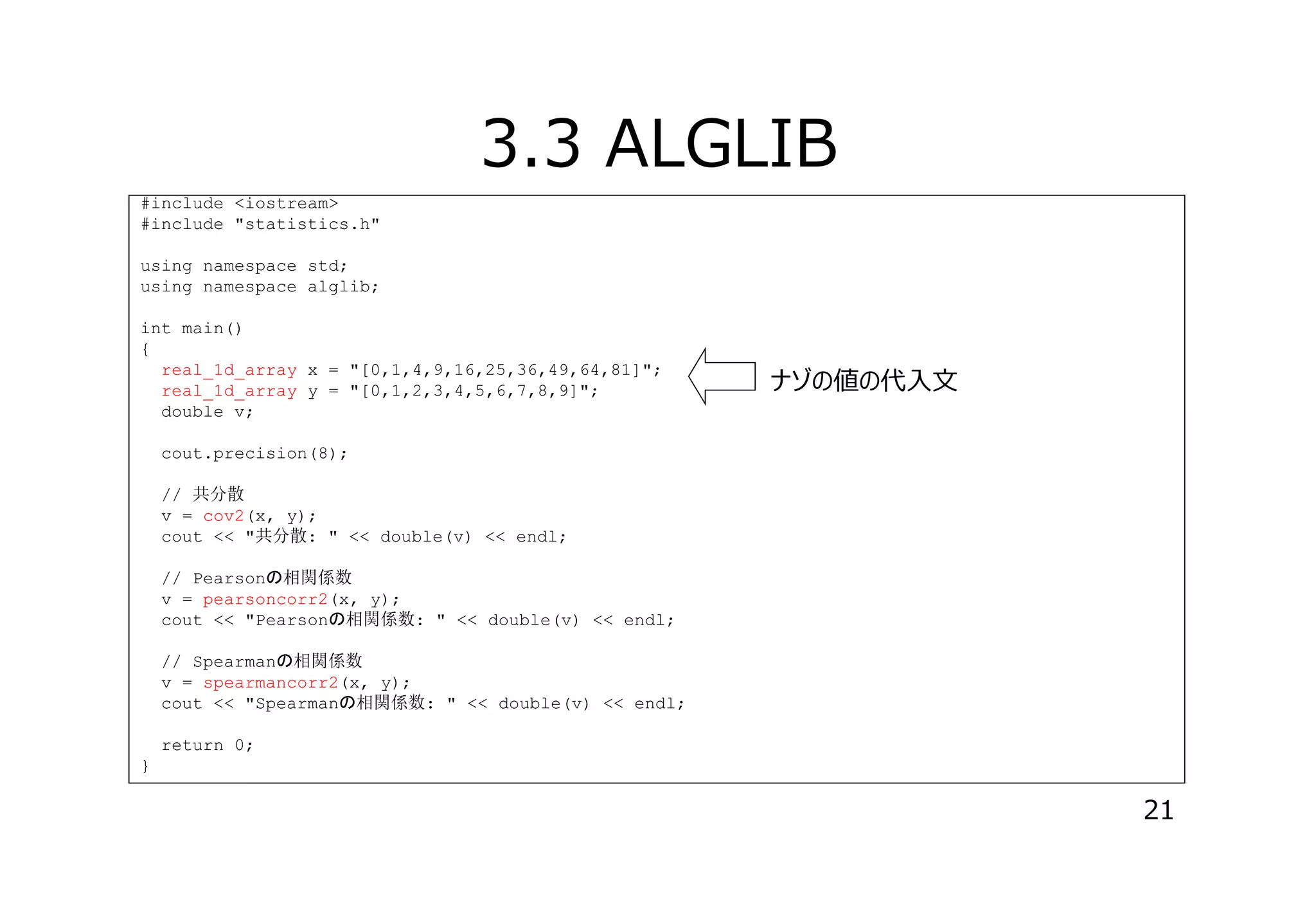 3.3 ALGLIB
#include <iostream>
#include "statistics.h"
using namespace std;
using namespace alglib;
int main()
{
real_1d_array x = "[0,1,4,9,16,25,36,49,64,81]";
real_1d_array y = "[0,1,2,3,4,5,6,7,8,9]";
double v;

ナゾの値の代⼊⽂

cout.precision(8);
// 共分散
v = cov2(x, y);
cout << "共分散: " << double(v) << endl;
// Pearson 相関係数
v = pearsoncorr2(x, y);
cout << "Pearson 相関係数: " << double(v) << endl;
// Spearman 相関係数
v = spearmancorr2(x, y);
cout << "Spearman 相関係数: " << double(v) << endl;
return 0;
}

21

 