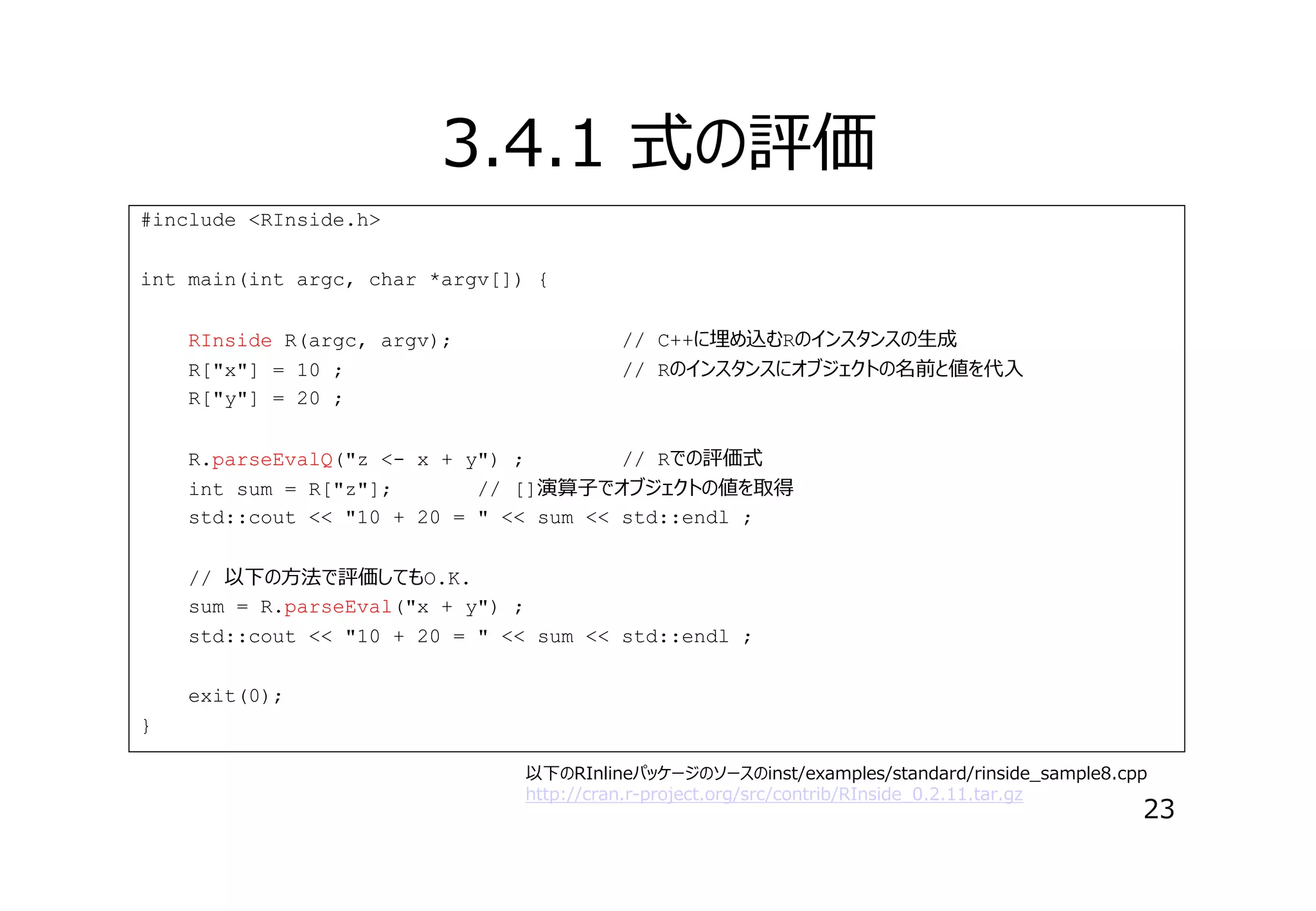 3.4.1 式の評価
#include <RInside.h>
int main(int argc, char *argv[]) {
RInside R(argc, argv);
R["x"] = 10 ;
R["y"] = 20 ;

// C++に埋め込むRのインスタンスの⽣成
// Rのインスタンスにオブジェクトの名前と値を代⼊

R.parseEvalQ("z <- x + y") ;
// Rでの評価式
int sum = R["z"];
// []演算⼦でオブジェクトの値を取得
std::cout << "10 + 20 = " << sum << std::endl ;
// 以下の⽅法で評価してもO.K.
sum = R.parseEval("x + y") ;
std::cout << "10 + 20 = " << sum << std::endl ;
exit(0);
}
以下のRInlineパッケージのソースのinst/examples/standard/rinside_sample8.cpp
http://cran.r-project.org/src/contrib/RInside_0.2.11.tar.gz

23

 