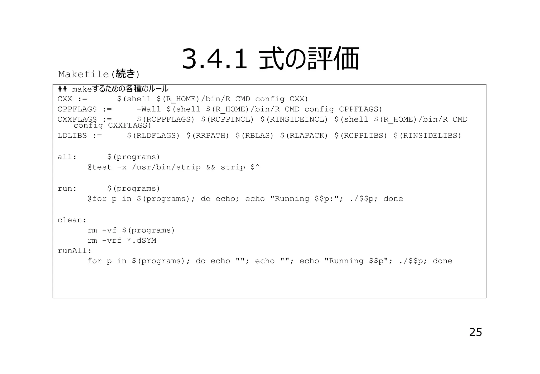 Makefile(続 )

3.4.1 式の評価

## makeするための各種のルール
CXX :=
$(shell $(R_HOME)/bin/R CMD config CXX)
CPPFLAGS :=
-Wall $(shell $(R_HOME)/bin/R CMD config CPPFLAGS)
CXXFLAGS :=
$(RCPPFLAGS) $(RCPPINCL) $(RINSIDEINCL) $(shell $(R_HOME)/bin/R CMD
config CXXFLAGS)
LDLIBS :=
$(RLDFLAGS) $(RRPATH) $(RBLAS) $(RLAPACK) $(RCPPLIBS) $(RINSIDELIBS)
all:

$(programs)
@test -x /usr/bin/strip && strip $^

run:

$(programs)
@for p in $(programs); do echo; echo "Running $$p:"; ./$$p; done

clean:
rm -vf $(programs)
rm -vrf *.dSYM
runAll:
for p in $(programs); do echo ""; echo ""; echo "Running $$p"; ./$$p; done

25

 
