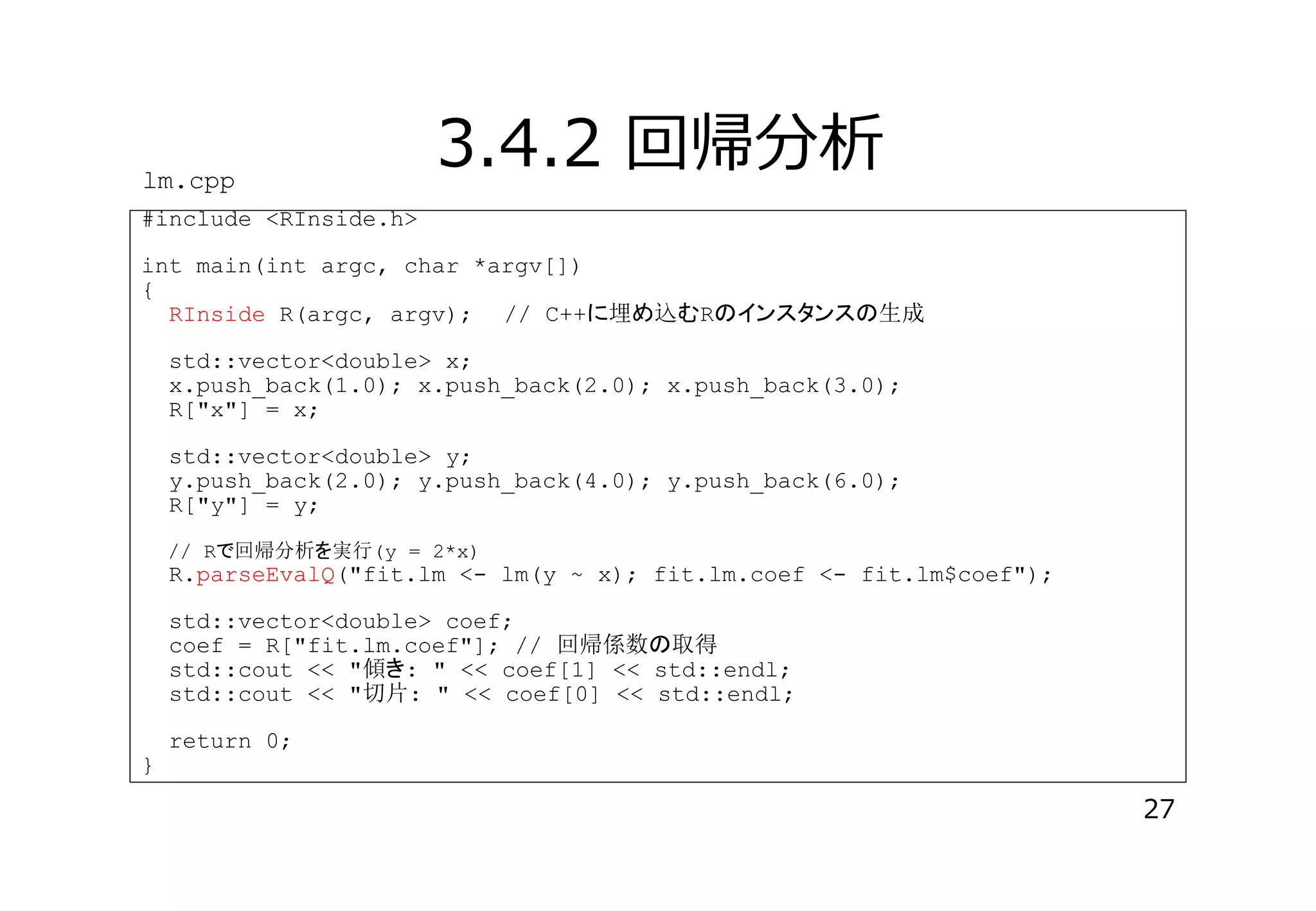 lm.cpp

3.4.2 回帰分析

#include <RInside.h>
int main(int argc, char *argv[])
{
RInside R(argc, argv); // C++ 埋 込 R

生成

std::vector<double> x;
x.push_back(1.0); x.push_back(2.0); x.push_back(3.0);
R["x"] = x;
std::vector<double> y;
y.push_back(2.0); y.push_back(4.0); y.push_back(6.0);
R["y"] = y;
// R 回帰分析 実行(y = 2*x)

R.parseEvalQ("fit.lm <- lm(y ~ x); fit.lm.coef <- fit.lm$coef");
std::vector<double> coef;
coef = R["fit.lm.coef"]; // 回帰係数 取得
std::cout << "傾 : " << coef[1] << std::endl;
std::cout << "切片: " << coef[0] << std::endl;

}

return 0;

27

 