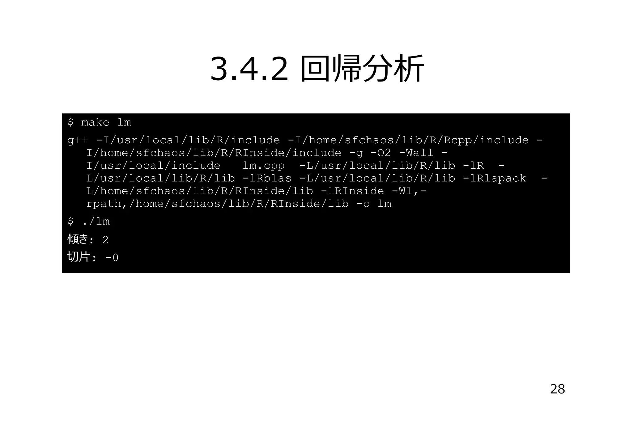 3.4.2 回帰分析
$ make lm
g++ -I/usr/local/lib/R/include -I/home/sfchaos/lib/R/Rcpp/include I/home/sfchaos/lib/R/RInside/include -g -O2 -Wall I/usr/local/include
lm.cpp -L/usr/local/lib/R/lib -lR L/usr/local/lib/R/lib -lRblas -L/usr/local/lib/R/lib -lRlapack L/home/sfchaos/lib/R/RInside/lib -lRInside -Wl,rpath,/home/sfchaos/lib/R/RInside/lib -o lm
$ ./lm
傾き: 2
切⽚: -0

28

 