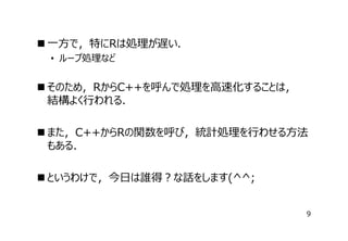  ⼀⽅で，特にRは処理が遅い．
• ループ処理など

 そのため，RからC++を呼んで処理を⾼速化することは，　
結構よく⾏われる．
 また，C++からRの関数を呼び，統計処理を⾏わせる⽅法
もある．
 というわけで，今⽇は誰得？な話をします(^^;
9

 