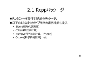 2.1 Rcppパッケージ
 RからC++を実⾏するためのパッケージ．
 以下のような多くのライブラリとの連携機能も提供．
•
•
•
•

Eigen(線形代数演算)
GSL(科学技術計算)
Numpy(科学技術計算，Python)
Octave(科学技術計算) etc.

11

 