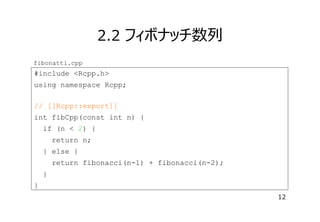 2.2 フィボナッチ数列
fibonatti.cpp

#include <Rcpp.h>
using namespace Rcpp;
// [[Rcpp::export]]
int fibCpp(const int n) {
if (n < 2) {
return n;
} else {
return fibonacci(n-1) + fibonacci(n-2);
}
}
12

 