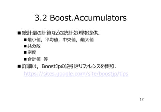 3.2 Boost.Accumulators
 統計量の計算などの統計処理を提供．
 最⼩値，平均値，中央値，最⼤値
 共分散
 密度
 合計値　等

 詳細は，BoostJpの逆引きリファレンスを参照．
　　https://sites.google.com/site/boostjp/tips

17

 