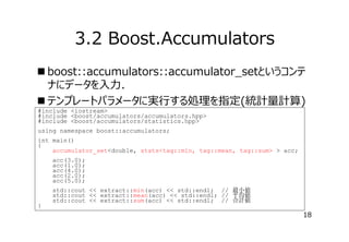 3.2 Boost.Accumulators
 boost::accumulators::accumulator_setというコンテ
ナにデータを⼊⼒．
 テンプレートパラメータに実⾏する処理を指定(統計量計算)
#include <iostream>
#include <boost/accumulators/accumulators.hpp>
#include <boost/accumulators/statistics.hpp>
using namespace boost::accumulators;
int main()
{
accumulator_set<double, stats<tag::min, tag::mean, tag::sum> > acc;
acc(3.0);
acc(1.0);
acc(4.0);
acc(2.0);
acc(5.0);

}

std::cout << extract::min(acc) << std::endl; // 最小値
std::cout << extract::mean(acc) << std::endl; // 平均値
std::cout << extract::sum(acc) << std::endl; // 合計値

18

 