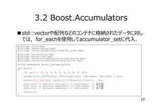 3.2 Boost.Accumulators
 std::vectorや配列などのコンテナに格納されたデータに対し
ては，for_eachを使⽤してaccumulator_setに代⼊．
#include <iostream>
#include <boost/array.hpp>
#include <boost/range/algorithm/for_each.hpp>
#include
#include
#include
#include

<boost/bind.hpp>
<boost/ref.hpp>
<boost/accumulators/accumulators.hpp>
<boost/accumulators/statistics.hpp>

using namespace boost::accumulators;
int main()
{
int ar[] = {1, 2, 3, 4, 5, 6, 7, 8, 9, 10};
accumulator_set<double, stats<tag::min, tag::mean, tag::max> > acc;
boost::for_each(ar, boost::bind(boost::ref(acc), _1));
std::cout << extract::min(acc) << std::endl; // 最小値
std::cout << extract::mean(acc) << std::endl; // 平均値
std::cout << extract::max(acc) << std::endl; // 最大値
}

return 0;

19

 