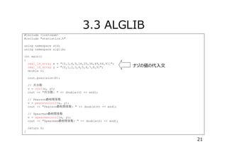 3.3 ALGLIB
#include <iostream>
#include "statistics.h"
using namespace std;
using namespace alglib;
int main()
{
real_1d_array x = "[0,1,4,9,16,25,36,49,64,81]";
real_1d_array y = "[0,1,2,3,4,5,6,7,8,9]";
double v;

ナゾの値の代⼊⽂

cout.precision(8);
// 共分散
v = cov2(x, y);
cout << "共分散: " << double(v) << endl;
// Pearson 相関係数
v = pearsoncorr2(x, y);
cout << "Pearson 相関係数: " << double(v) << endl;
// Spearman 相関係数
v = spearmancorr2(x, y);
cout << "Spearman 相関係数: " << double(v) << endl;
return 0;
}

21

 