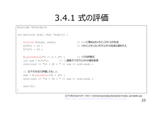 3.4.1 式の評価
#include <RInside.h>
int main(int argc, char *argv[]) {
RInside R(argc, argv);
R["x"] = 10 ;
R["y"] = 20 ;

// C++に埋め込むRのインスタンスの⽣成
// Rのインスタンスにオブジェクトの名前と値を代⼊

R.parseEvalQ("z <- x + y") ;
// Rでの評価式
int sum = R["z"];
// []演算⼦でオブジェクトの値を取得
std::cout << "10 + 20 = " << sum << std::endl ;
// 以下の⽅法で評価してもO.K.
sum = R.parseEval("x + y") ;
std::cout << "10 + 20 = " << sum << std::endl ;
exit(0);
}
以下のRInlineパッケージのソースのinst/examples/standard/rinside_sample8.cpp
http://cran.r-project.org/src/contrib/RInside_0.2.11.tar.gz

23

 