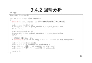 lm.cpp

3.4.2 回帰分析

#include <RInside.h>
int main(int argc, char *argv[])
{
RInside R(argc, argv); // C++ 埋 込 R

生成

std::vector<double> x;
x.push_back(1.0); x.push_back(2.0); x.push_back(3.0);
R["x"] = x;
std::vector<double> y;
y.push_back(2.0); y.push_back(4.0); y.push_back(6.0);
R["y"] = y;
// R 回帰分析 実行(y = 2*x)

R.parseEvalQ("fit.lm <- lm(y ~ x); fit.lm.coef <- fit.lm$coef");
std::vector<double> coef;
coef = R["fit.lm.coef"]; // 回帰係数 取得
std::cout << "傾 : " << coef[1] << std::endl;
std::cout << "切片: " << coef[0] << std::endl;

}

return 0;

27

 
