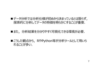  データ分析では分析仕様が初めから決まっているとは限らず，
探索的に分析してデータの特徴を明らかにすることが重要．
 また，分析結果を分かりやすく可視化できる環境が必要．
 こうした観点から，RやPython等が分析ツールとして⽤いら
れることが多い．

7

 