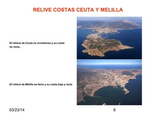 03/23/14 9
RELIVE COSTAS CEUTA Y MELILLA
El relieve de Ceuta es montañoso y su costa
es recta..
El relieve de Melilla es llano y su costa baja y recta
 