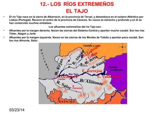 03/23/14
12.- LOS RÍOS EXTREMEÑOS
EL TAJO
• El río Tajo nace en la sierra de Albarracín, en la provincia de Teruel, y desemboca en el océano Atlántico por
Lisboa (Portugal). Recorre el centro de la provincia de Cáceres. Su cauce es estrecho y profundo y en él se
han construido muchos embalses.
Los afluentes extremeños del río Tajo son:
• Afluentes por la margen derecha. Nacen las sierras del Sistema Central y aportan mucho caudal. Son los ríos
Tiétar, Alagón y Jerte.
• Afluentes por la margen izquierda. Nacen en las sierras de los Montes de Toledo y aportan poco caudal. Son
los ríos Almonte, Salor .
 