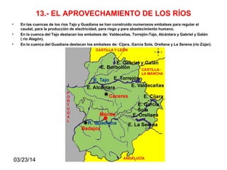 03/23/14
13.- EL APROVECHAMIENTO DE LOS RÍOS
• En las cuencas de los ríos Tajo y Guadiana se han construido numerosos embalses para regular el
caudal, para la producción de electricidad, para riego y para abastecimiento humano.
• En la cuenca del Tajo destacan los embalses de: Valdecañas, Torrejón-Tajo, Alcántara y Gabriel y Galán
( río Alagón).
• En la cuenca del Guadiana destacan los embalses de: Cíjara, Garcia Sola, Orellana y La Serena (río Zújar).
 
