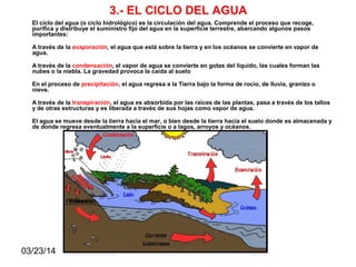 03/23/14
3.- EL CICLO DEL AGUA
El ciclo del agua (o ciclo hidrológico) es la circulación del agua. Comprende el proceso que recoge,
purifica y distribuye el suministro fijo del agua en la superficie terrestre, abarcando algunos pasos
importantes:
A través de la evaporación, el agua que está sobre la tierra y en los océanos se convierte en vapor de
agua.
A través de la condensación, el vapor de agua se convierte en gotas del líquido, las cuales forman las
nubes o la niebla. La gravedad provoca la caída al suelo
En el proceso de precipitación, el agua regresa a la Tierra bajo la forma de rocío, de lluvia, granizo o
nieve.
A través de la transpiración, el agua es absorbida por las raíces de las plantas, pasa a través de los tallos
y de otras estructuras y es liberada a través de sus hojas como vapor de agua.
El agua se mueve desde la tierra hacia el mar, o bien desde la tierra hacia el suelo donde es almacenada y
de donde regresa eventualmente a la superficie o a lagos, arroyos y océanos.
Filtración
 
