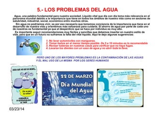 03/23/14
5.- LOS PROBLEMAS DEL AGUA
Agua, una palabra fundamental para nuestra sociedad. Líquido vital que día con día toma más relevancia en el
panorama mundial debido a la importancia que tiene en todos los ámbitos de nuestra vida como en sectores de
salubridad, industrial, social, económico entre muchos otros.
Sin agua no podríamos vivir, es por eso necesario que tomemos conciencia de la importancia que tiene en el
desarrollo de nuestra vida y orientemos más esfuerzos para cuidarla. El ahorro de agua por parte de cada uno
de nosotros es fundamental ya que el desperdicio que se hace por individuo es muy alto.
Es importante seguir recomendaciones muy fáciles y sencillas que debemos insertar en nuestro estilo de
vida, para que en un futuro no suframos la falta del vital líquido. Aquí te dejo algunas sugerencias:
1. No lavar automóviles con mangueras.
2. Tomar baños en el menor tiempo posible. De 5 a 10 minutos es lo recomendable
3. Revisar tuberías en nuestras casas para verificar que no haya fugas.
4. Lavarse los dientes con un vaso de agua y no abrir toda la llave.
PERO UNO DE LOS MAYORES PROBLEMAS ES LA CONTAMINACIÓN DE LAS AGUAS
Y EL MAL USO DE LA MISMA POR LOS SERES HUMANOS
 