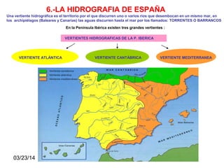 03/23/14
6.-LA HIDROGRAFIA DE ESPAÑA
Una vertiente hidrográfica es el territorio por el que discurren uno o varios ríos que desembocan en un mismo mar, en
los archipiélagos (Baleares y Canarias) las aguas discurren hasta el mar por los llamados: TORRENTES O BARRANCOS
En la Península Ibérica existen tres grandes vertientes :
VERTIENTES HIDROGRAFICAS DE LA P. IBERICA
VERTIENTE ATLÁNTICA VERTIENTE CANTÁBRICA VERTIENTE MEDITERRANEA
 