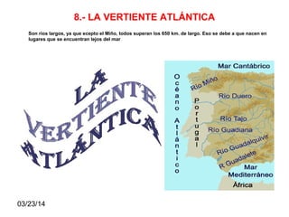 03/23/14
8.- LA VERTIENTE ATLÁNTICA
Son ríos largos, ya que ecepto el Miño, todos superan los 650 km. de largo. Eso se debe a que nacen en
lugares que se encuentran lejos del mar
 