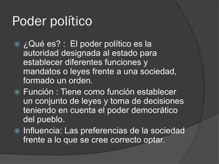 Poder político
 ¿Qué es? : El poder político es la
autoridad designada al estado para
establecer diferentes funciones y
mandatos o leyes frente a una sociedad,
formado un orden.
 Función : Tiene como función establecer
un conjunto de leyes y toma de decisiones
teniendo en cuenta el poder democrático
del pueblo.
 Influencia: Las preferencias de la sociedad
frente a lo que se cree correcto optar.
 