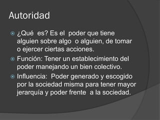 Autoridad
 ¿Qué es? Es el poder que tiene
alguien sobre algo o alguien, de tomar
o ejercer ciertas acciones.
 Función: Tener un establecimiento del
poder manejando un bien colectivo.
 Influencia: Poder generado y escogido
por la sociedad misma para tener mayor
jerarquía y poder frente a la sociedad.
 