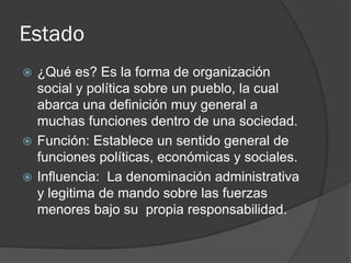 Estado
 ¿Qué es? Es la forma de organización
social y política sobre un pueblo, la cual
abarca una definición muy general a
muchas funciones dentro de una sociedad.
 Función: Establece un sentido general de
funciones políticas, económicas y sociales.
 Influencia: La denominación administrativa
y legitima de mando sobre las fuerzas
menores bajo su propia responsabilidad.
 
