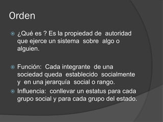 Orden
 ¿Qué es ? Es la propiedad de autoridad
que ejerce un sistema sobre algo o
alguien.
 Función: Cada integrante de una
sociedad queda establecido socialmente
y en una jerarquía social o rango.
 Influencia: conllevar un estatus para cada
grupo social y para cada grupo del estado.
 